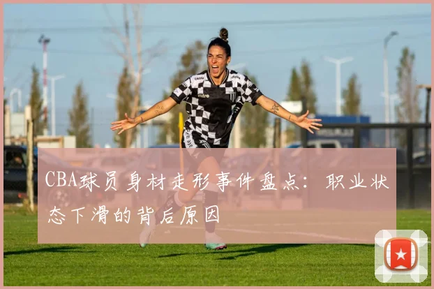 CBA球员身材走形事件盘点：职业状态下滑的背后原因