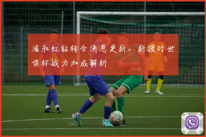 浦和红钻转会消息更新，新援对世俱杯战力加成解析