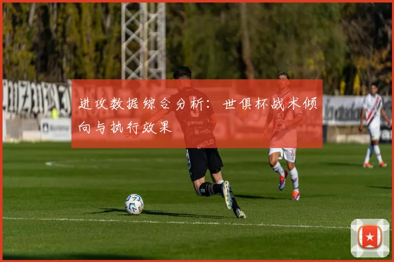 进攻数据综合分析：世俱杯战术倾向与执行效果