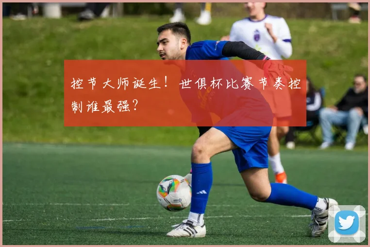 控节大师诞生！世俱杯比赛节奏控制谁最强？