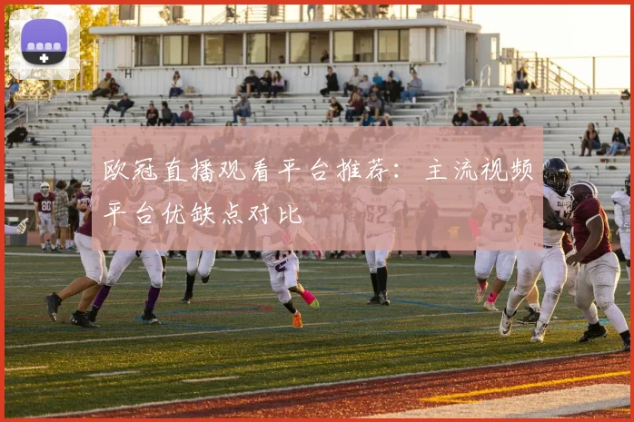 欧冠直播观看平台推荐：主流视频平台优缺点对比