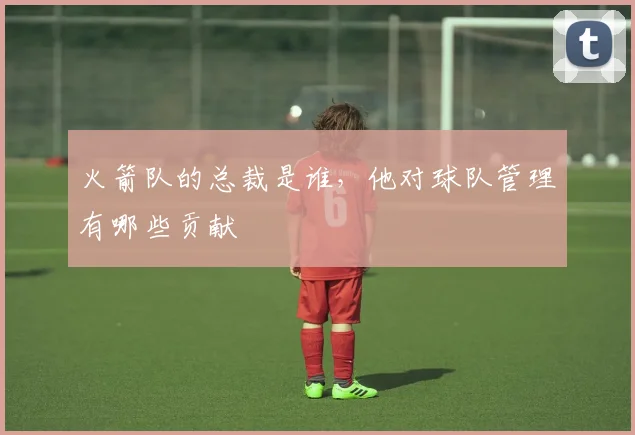 火箭队的总裁是谁，他对球队管理有哪些贡献